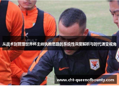 从战术到管理世界杯主帅执教思路的系统性深度解析与时代演变视角 从战术到管理世界杯主帅执教思路的系统性深度解析与时代演变视角