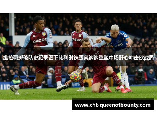 维拉豪掷破队史纪录签下比利时铁腰奥纳纳重塑中场野心冲击欧战局